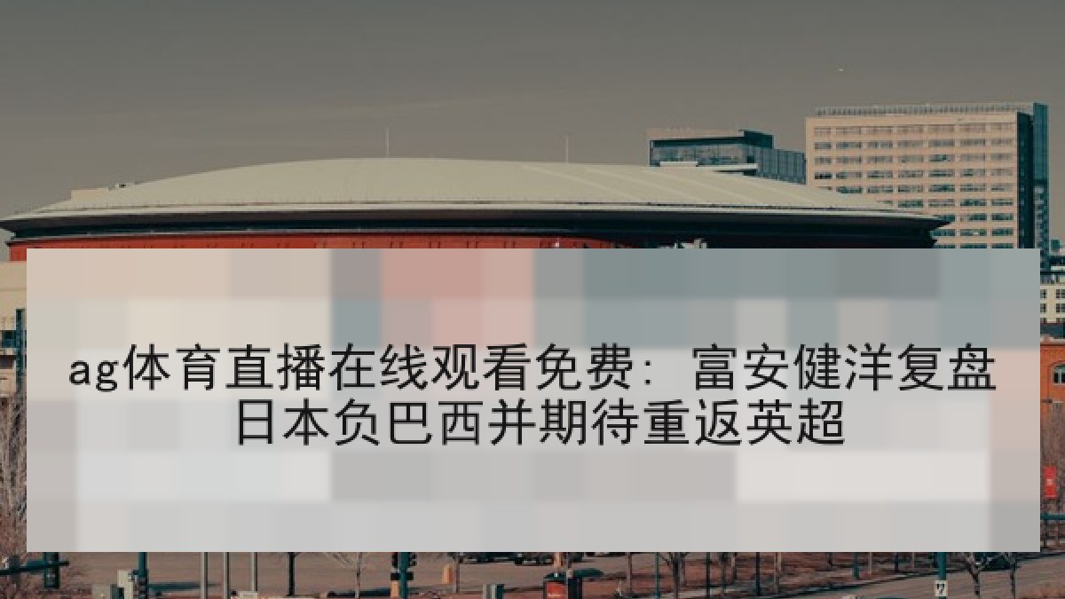 ag体育直播在线观看免费: 富安健洋复盘日本负巴西并期待重返英超