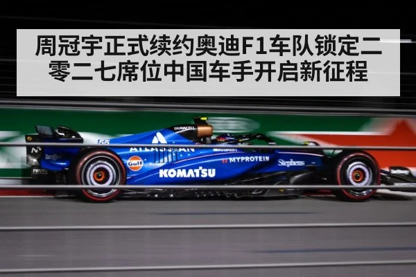 周冠宇正式续约奥迪F1车队锁定二零二七席位中国车手开启新征程