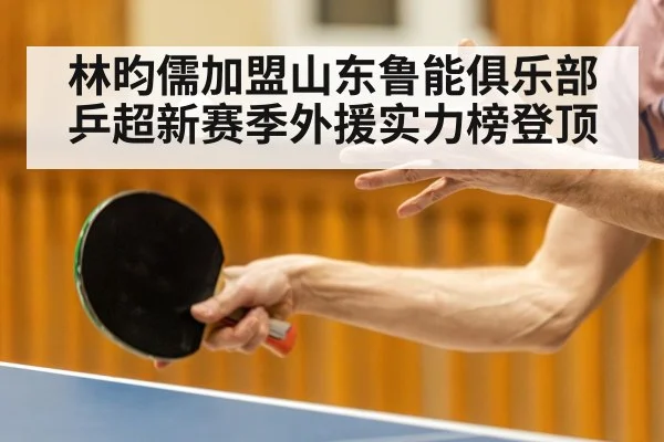 林昀儒加盟山东鲁能俱乐部乒超新赛季外援实力榜登顶