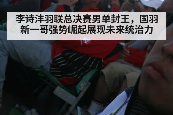 李诗沣羽联总决赛男单封王，国羽新一哥强势崛起展现未来统治力