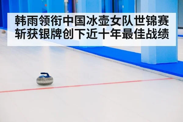 韩雨领衔中国冰壶女队世锦赛斩获银牌创下近十年最佳战绩